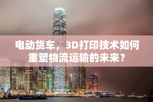 电动货车，3D打印技术如何重塑物流运输的未来？