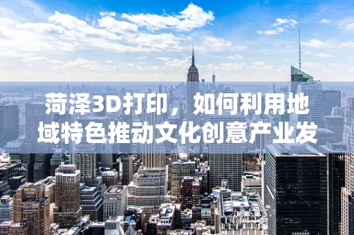 菏泽3D打印，如何利用地域特色推动文化创意产业发展？