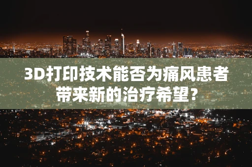 3D打印技术能否为痛风患者带来新的治疗希望？