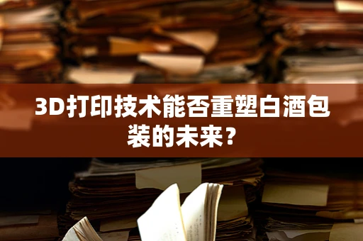 3D打印技术能否重塑白酒包装的未来？