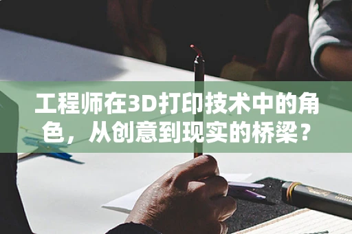 工程师在3D打印技术中的角色，从创意到现实的桥梁？