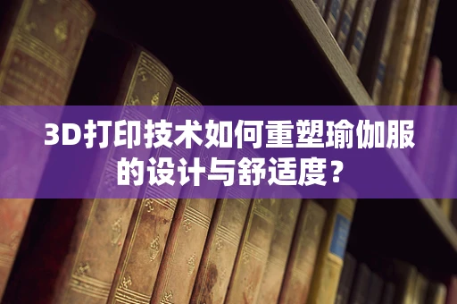 3D打印技术如何重塑瑜伽服的设计与舒适度？