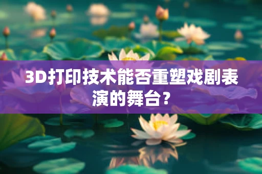 3D打印技术能否重塑戏剧表演的舞台？