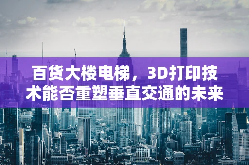 百货大楼电梯，3D打印技术能否重塑垂直交通的未来？