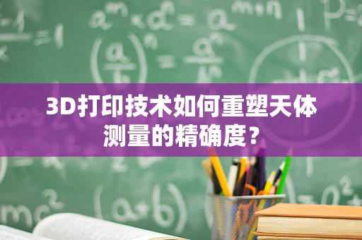 3D打印技术如何重塑天体测量的精确度？