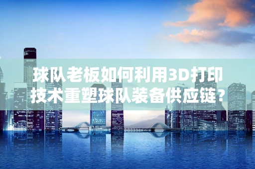 球队老板如何利用3D打印技术重塑球队装备供应链？