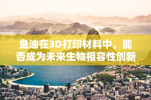 鱼油在3D打印材料中，能否成为未来生物相容性创新的鱼跃龙门？