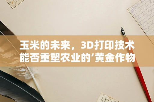 玉米的未来，3D打印技术能否重塑农业的‘黄金作物’？