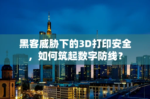 黑客威胁下的3D打印安全，如何筑起数字防线？
