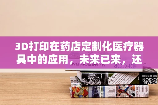 3D打印在药店定制化医疗器具中的应用，未来已来，还是即将启航？
