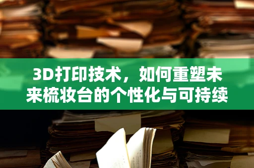 3D打印技术，如何重塑未来梳妆台的个性化与可持续性？