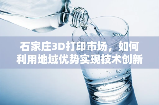 石家庄3D打印市场，如何利用地域优势实现技术创新与产业升级？