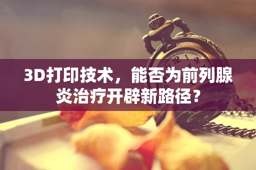 3D打印技术，能否为前列腺炎治疗开辟新路径？