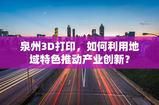 泉州3D打印，如何利用地域特色推动产业创新？