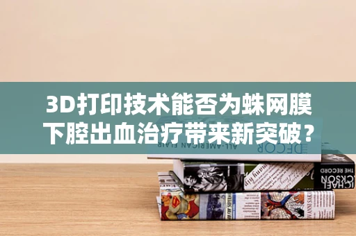 3D打印技术能否为蛛网膜下腔出血治疗带来新突破？
