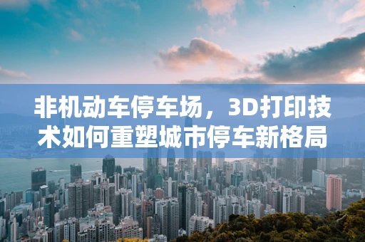 非机动车停车场，3D打印技术如何重塑城市停车新格局？