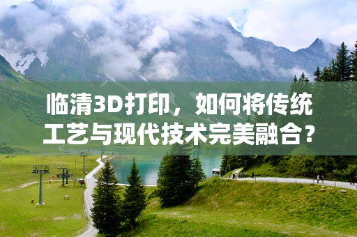 临清3D打印，如何将传统工艺与现代技术完美融合？
