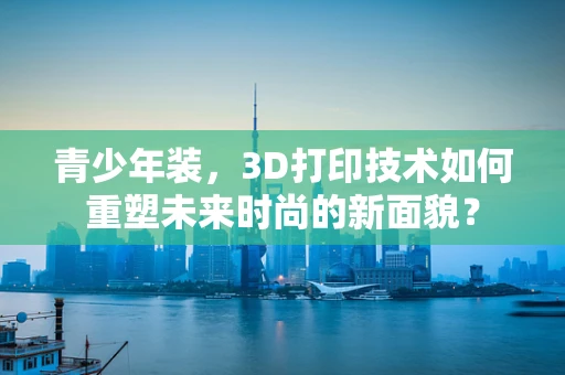青少年装，3D打印技术如何重塑未来时尚的新面貌？