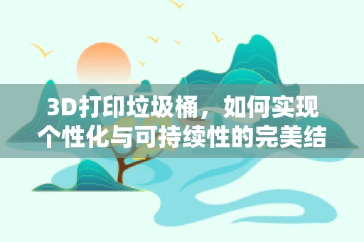 3D打印垃圾桶，如何实现个性化与可持续性的完美结合？