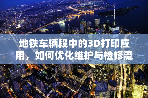 地铁车辆段中的3D打印应用，如何优化维护与检修流程？