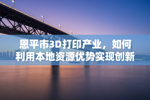 恩平市3D打印产业，如何利用本地资源优势实现创新发展？