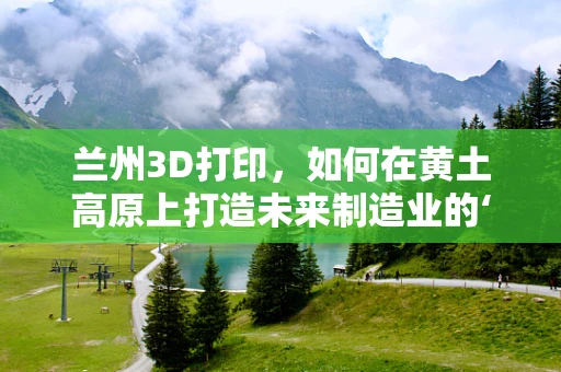 兰州3D打印，如何在黄土高原上打造未来制造业的‘新引擎’？