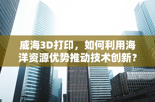 威海3D打印，如何利用海洋资源优势推动技术创新？