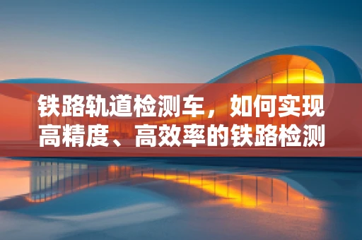 铁路轨道检测车，如何实现高精度、高效率的铁路检测？