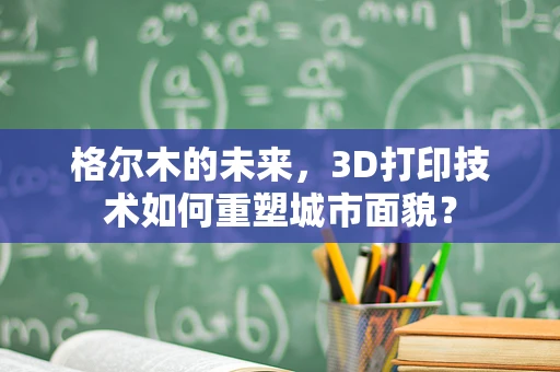 格尔木的未来，3D打印技术如何重塑城市面貌？