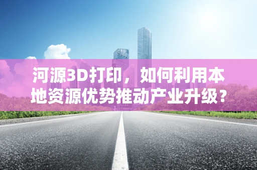河源3D打印，如何利用本地资源优势推动产业升级？