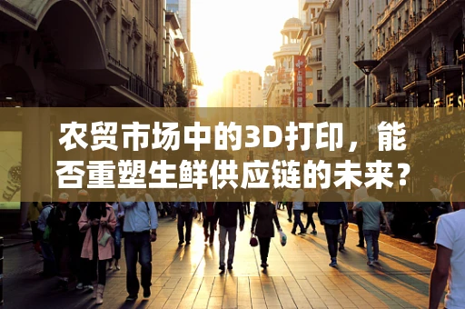农贸市场中的3D打印，能否重塑生鲜供应链的未来？