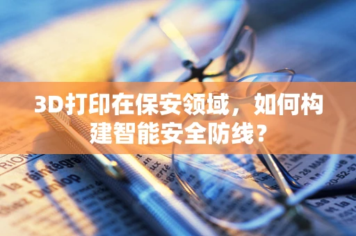 3D打印在保安领域，如何构建智能安全防线？