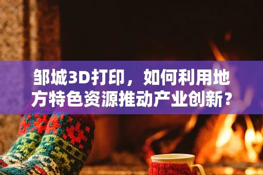 邹城3D打印，如何利用地方特色资源推动产业创新？