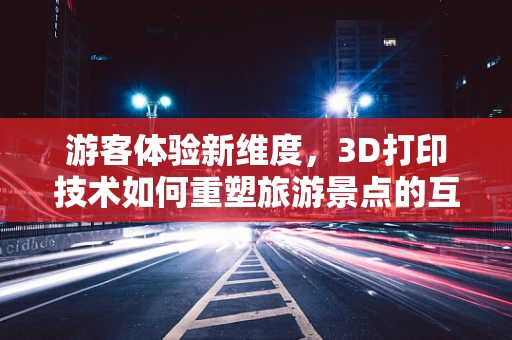 游客体验新维度，3D打印技术如何重塑旅游景点的互动性？