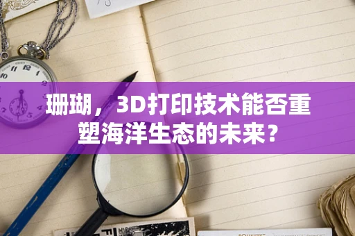 珊瑚，3D打印技术能否重塑海洋生态的未来？
