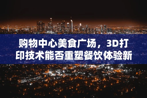 购物中心美食广场，3D打印技术能否重塑餐饮体验新维度？