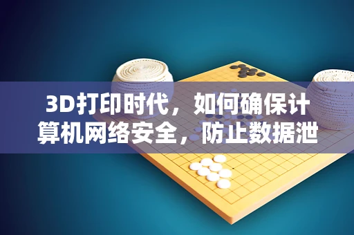 3D打印时代，如何确保计算机网络安全，防止数据泄露？