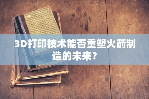 3D打印技术能否重塑火箭制造的未来？