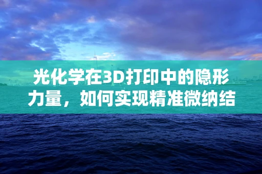 光化学在3D打印中的隐形力量，如何实现精准微纳结构制造？