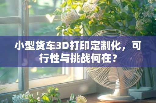 小型货车3D打印定制化，可行性与挑战何在？