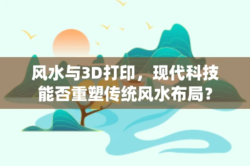 风水与3D打印，现代科技能否重塑传统风水布局？