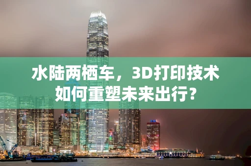 水陆两栖车，3D打印技术如何重塑未来出行？
