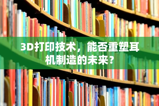 3D打印技术，能否重塑耳机制造的未来？