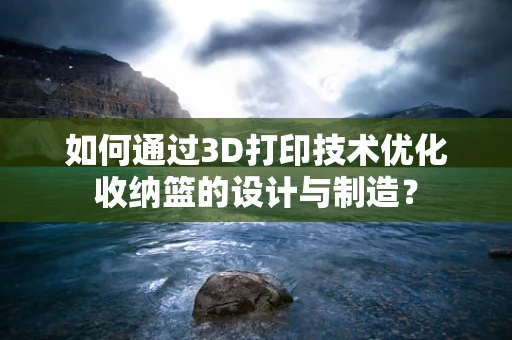 如何通过3D打印技术优化收纳篮的设计与制造？