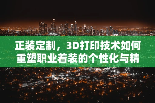 正装定制，3D打印技术如何重塑职业着装的个性化与精准度？