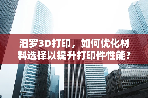 汨罗3D打印，如何优化材料选择以提升打印件性能？