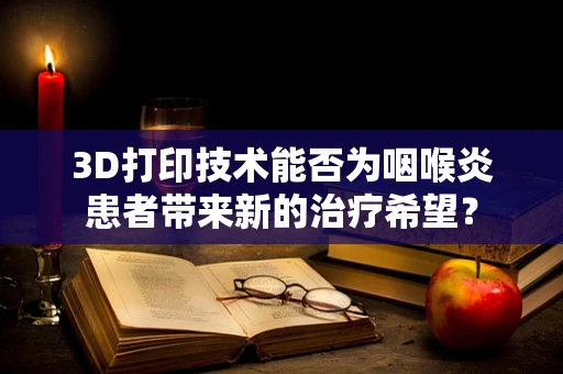 3D打印技术能否为咽喉炎患者带来新的治疗希望？