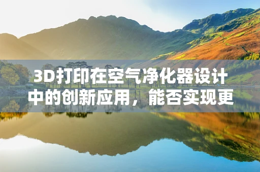 3D打印在空气净化器设计中的创新应用，能否实现更高效的空气净化？