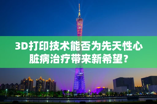 3D打印技术能否为先天性心脏病治疗带来新希望？