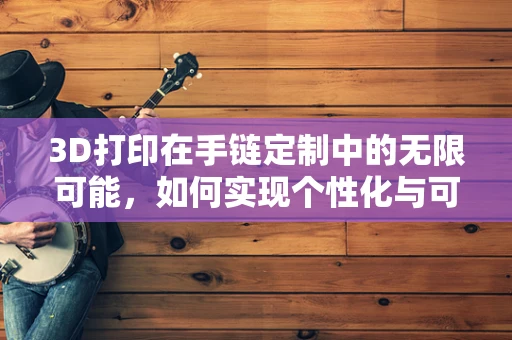 3D打印在手链定制中的无限可能，如何实现个性化与可持续性的完美结合？